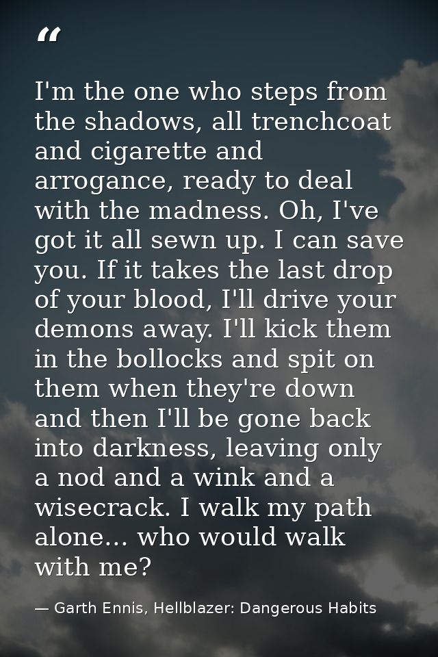 I'm the one who steps from the shadows, all trenchcoat and cigarette and arrogance, ready to deal with the madness. Oh,  — Garth Ennis, Hellblazer: Dangerous Habits