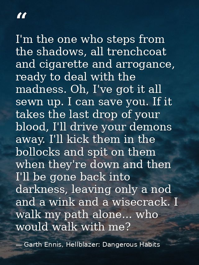 I'm the one who steps from the shadows, all trenchcoat and cigarette and arrogance, ready to deal with the madness. Oh,  — Garth Ennis, Hellblazer: Dangerous Habits