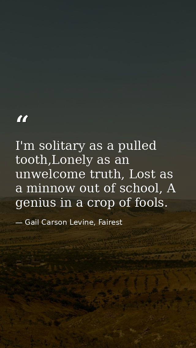 I'm solitary as a pulled tooth,Lonely as an unwelcome truth, Lost as a minnow out of school, A genius in a crop of fools — Gail Carson Levine, Fairest