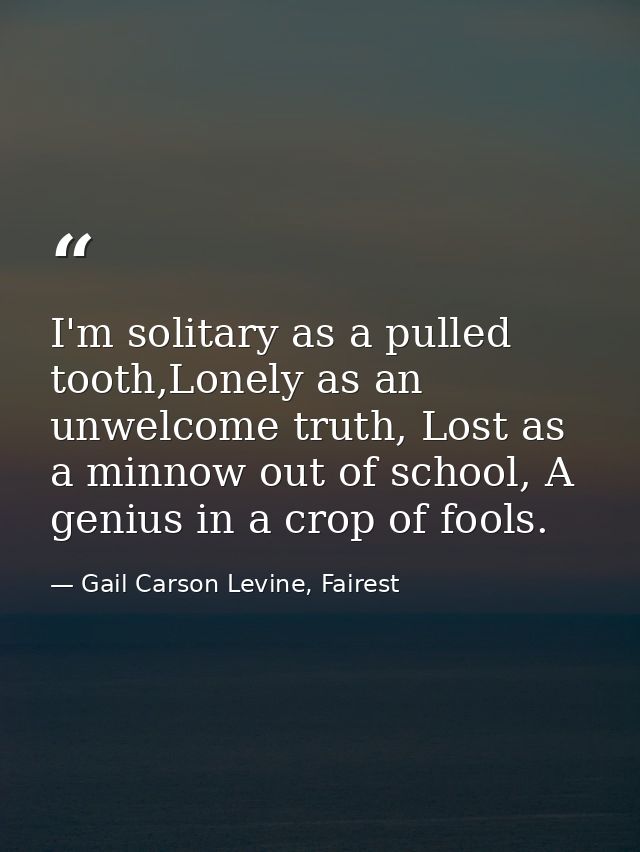 I'm solitary as a pulled tooth,Lonely as an unwelcome truth, Lost as a minnow out of school, A genius in a crop of fools — Gail Carson Levine, Fairest