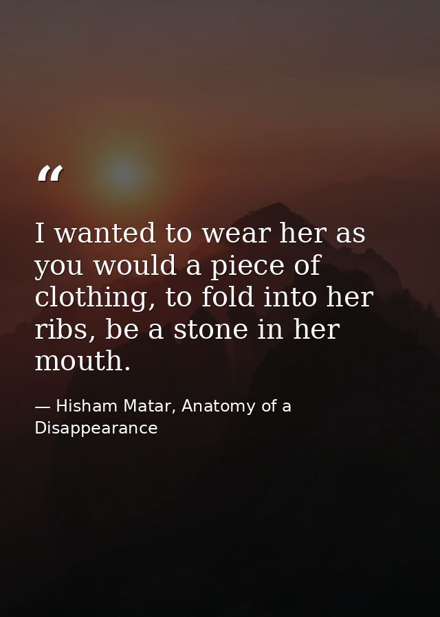 I wanted to wear her as you would a piece of clothing, to fold into her ribs, be a stone in her mouth. — Hisham Matar, Anatomy of a Disappearance
