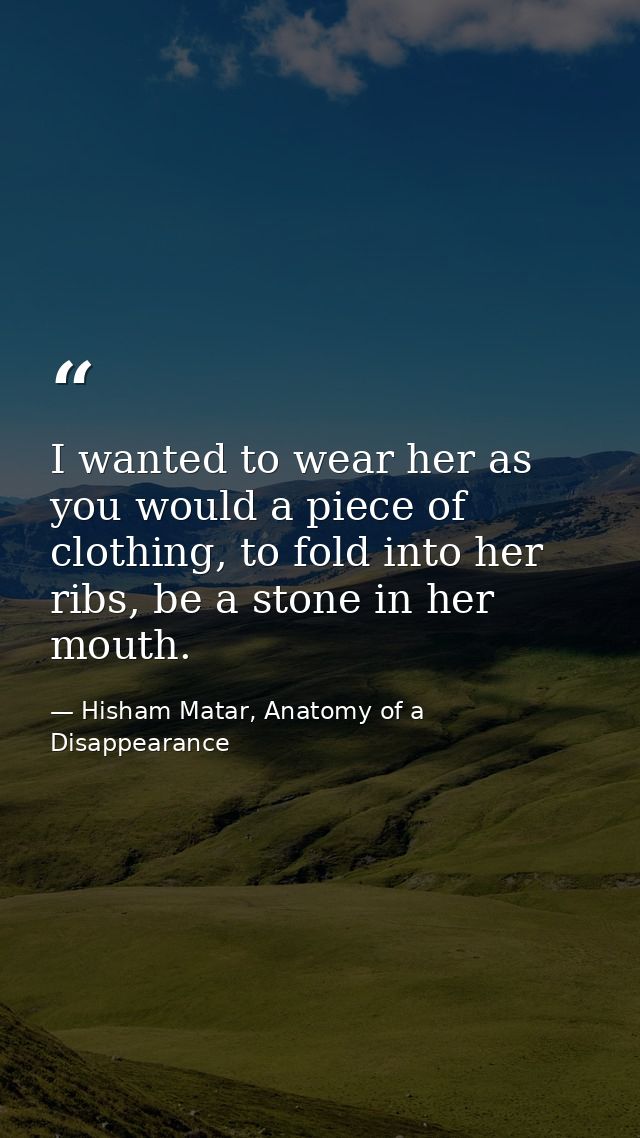 I wanted to wear her as you would a piece of clothing, to fold into her ribs, be a stone in her mouth. — Hisham Matar, Anatomy of a Disappearance