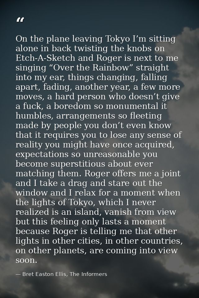 On the plane leaving Tokyo I’m sitting alone in back twisting the knobs on Etch-A-Sketch and Roger is next to me singing — Bret Easton Ellis, The Informers