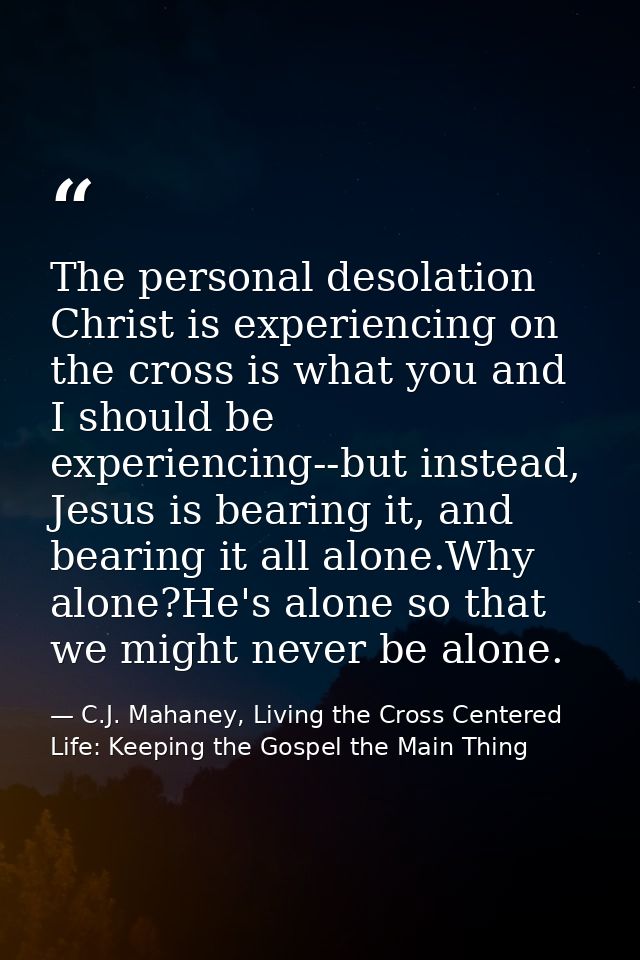 The personal desolation Christ is experiencing on the cross is what you and I should be experiencing--but instead, Jesus — C.J. Mahaney, Living the Cross Centered Life: Keeping the Gospel the Main Thing