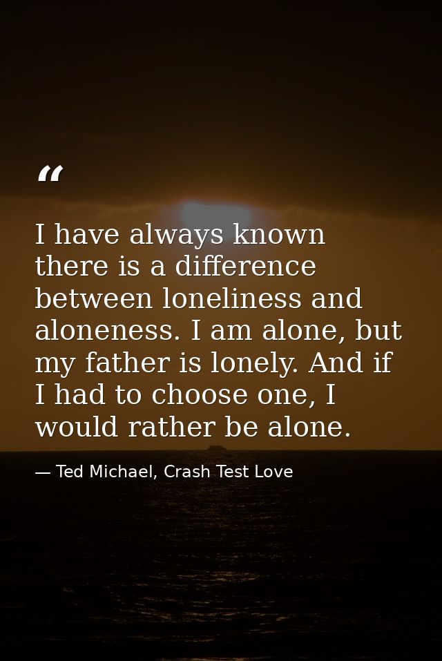 I have always known there is a difference between loneliness and aloneness. I am alone, but my father is lonely. And if  — Ted Michael, Crash Test Love