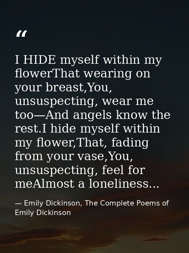I HIDE myself within my flowerThat wearing on your breast,You, unsuspecting, wear me too—And angels know the rest.I hide — Emily Dickinson, The Complete Poems of Emily Dickinson