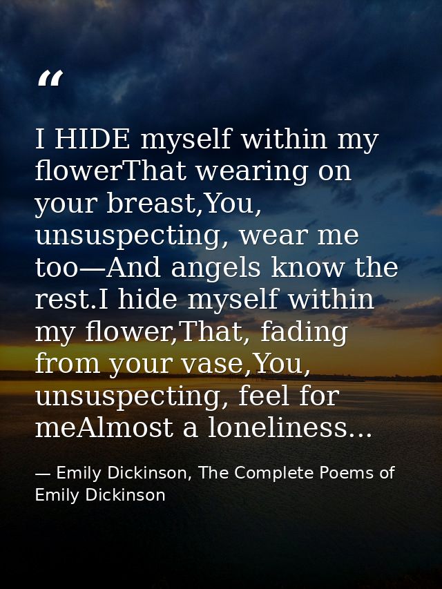 I HIDE myself within my flowerThat wearing on your breast,You, unsuspecting, wear me too—And angels know the rest.I hide — Emily Dickinson, The Complete Poems of Emily Dickinson