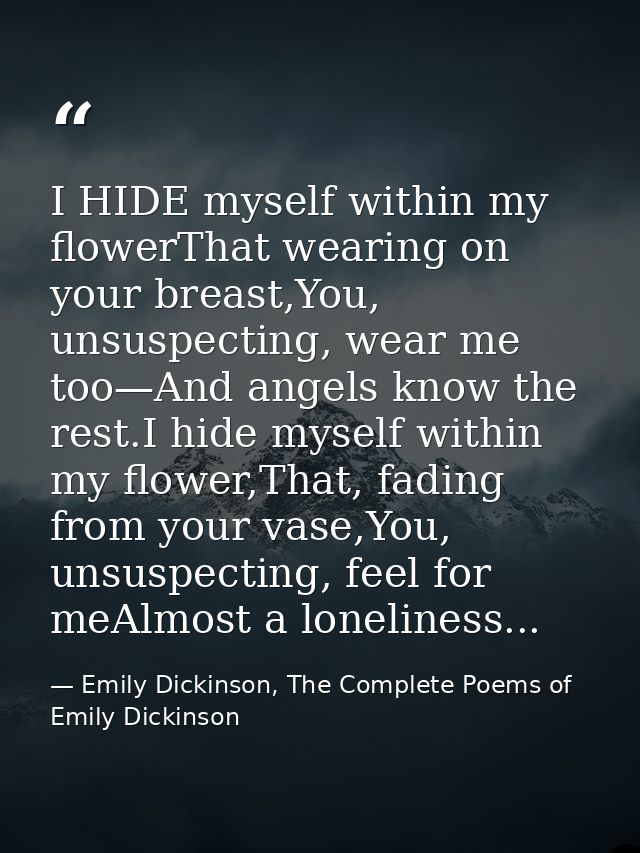 I HIDE myself within my flowerThat wearing on your breast,You, unsuspecting, wear me too—And angels know the rest.I hide — Emily Dickinson, The Complete Poems of Emily Dickinson