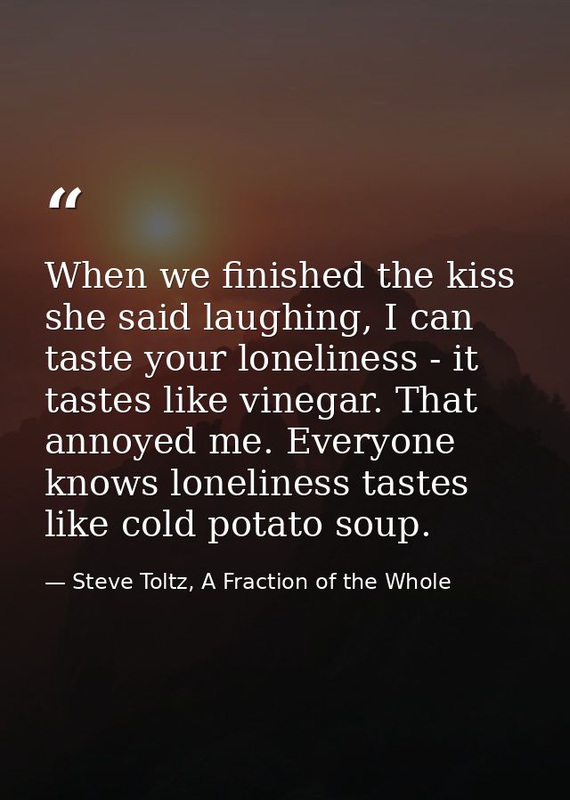 When we finished the kiss she said laughing, I can taste your loneliness - it tastes like vinegar. That annoyed me. Ever — Steve Toltz, A Fraction of the Whole
