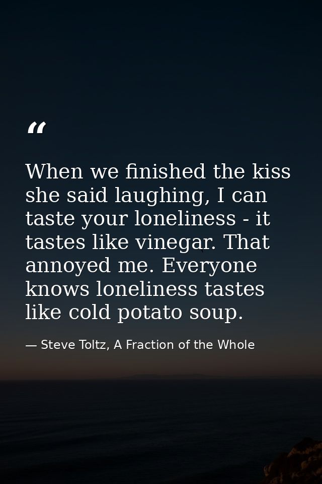 When we finished the kiss she said laughing, I can taste your loneliness - it tastes like vinegar. That annoyed me. Ever — Steve Toltz, A Fraction of the Whole