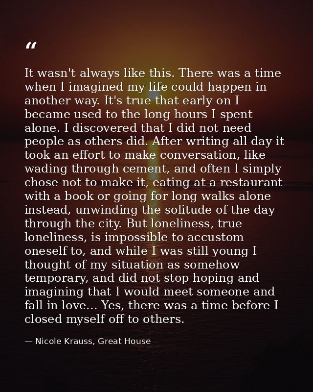 It wasn't always like this. There was a time when I imagined my life could happen in another way. It's true that early o — Nicole Krauss, Great House