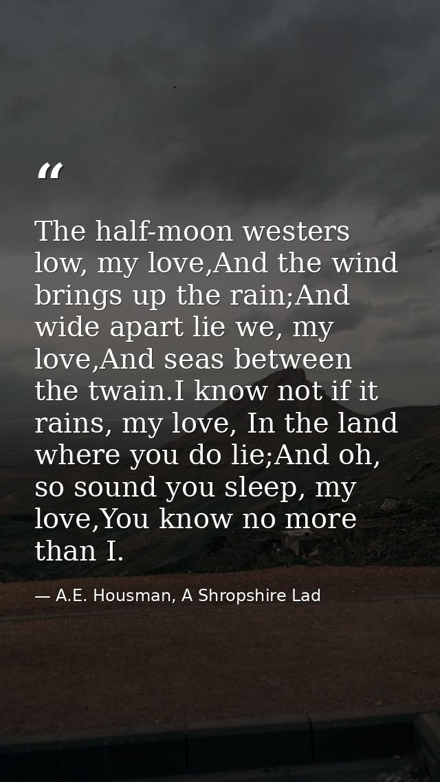 The half-moon westers low, my love,And the wind brings up the rain;And wide apart lie we, my love,And seas between the t — A.E. Housman, A Shropshire Lad