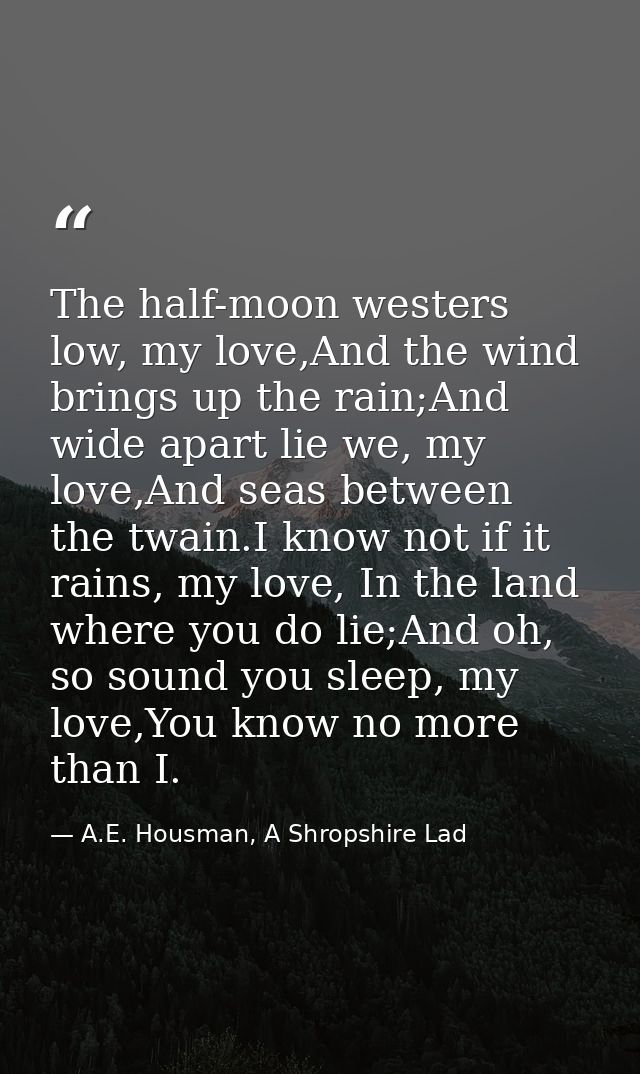 The half-moon westers low, my love,And the wind brings up the rain;And wide apart lie we, my love,And seas between the t — A.E. Housman, A Shropshire Lad