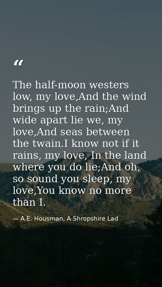 The half-moon westers low, my love,And the wind brings up the rain;And wide apart lie we, my love,And seas between the t — A.E. Housman, A Shropshire Lad