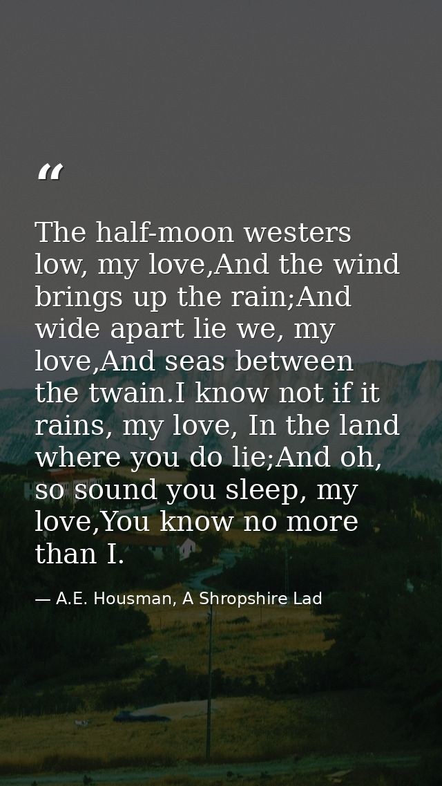 The half-moon westers low, my love,And the wind brings up the rain;And wide apart lie we, my love,And seas between the t — A.E. Housman, A Shropshire Lad