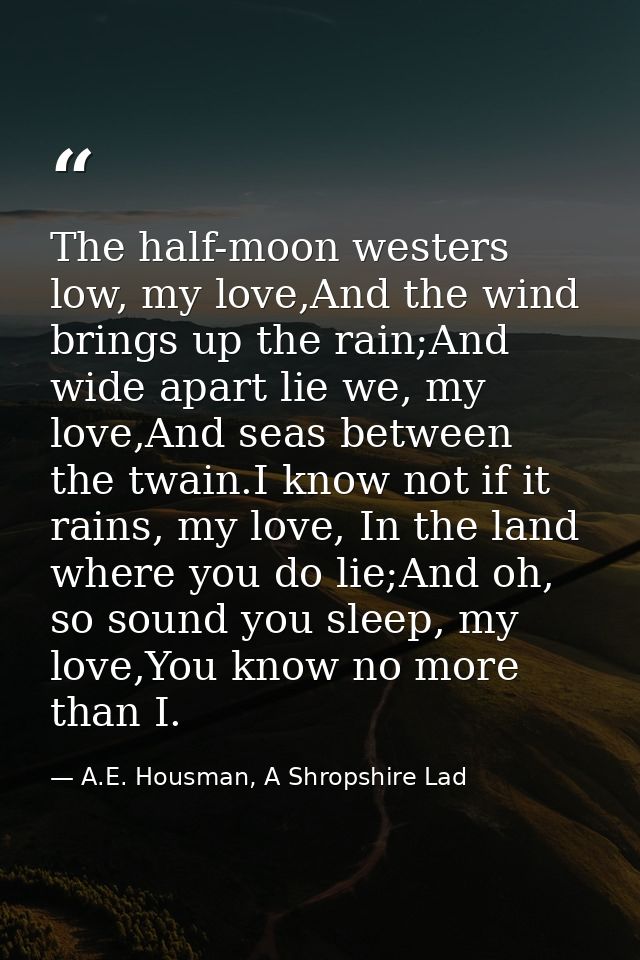The half-moon westers low, my love,And the wind brings up the rain;And wide apart lie we, my love,And seas between the t — A.E. Housman, A Shropshire Lad