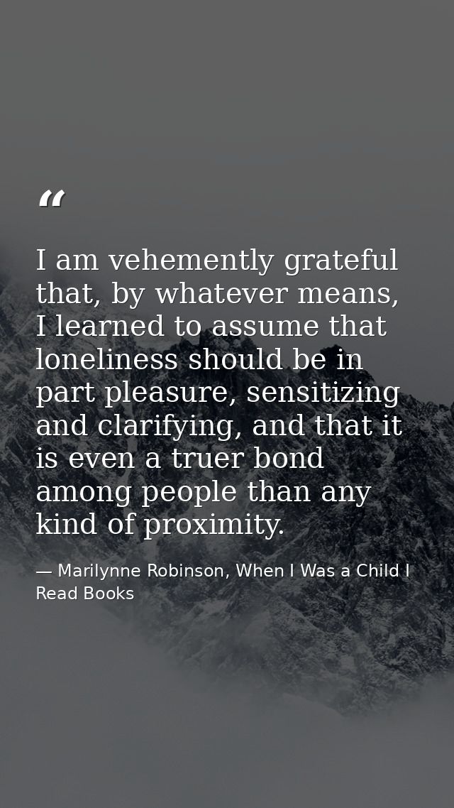 I am vehemently grateful that, by whatever means, I learned to assume that loneliness should be in part pleasure, sensit — Marilynne Robinson, When I Was a Child I Read Books
