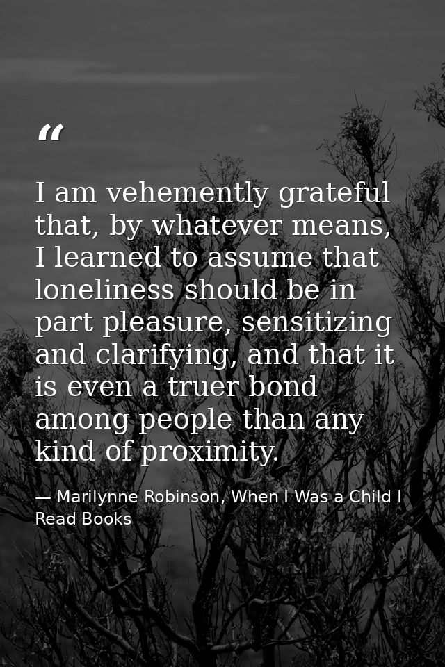 I am vehemently grateful that, by whatever means, I learned to assume that loneliness should be in part pleasure, sensit — Marilynne Robinson, When I Was a Child I Read Books