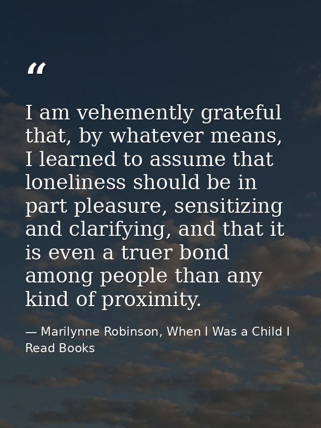 I am vehemently grateful that, by whatever means, I learned to assume that loneliness should be in part pleasure, sensit — Marilynne Robinson, When I Was a Child I Read Books