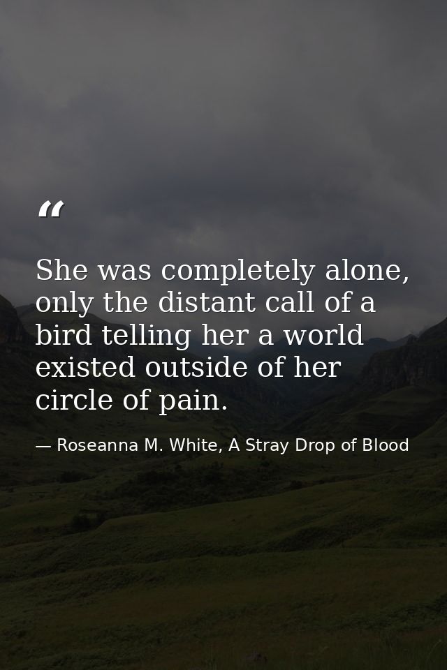 She was completely alone, only the distant call of a bird telling her a world existed outside of her circle of pain. — Roseanna M. White, A Stray Drop of Blood