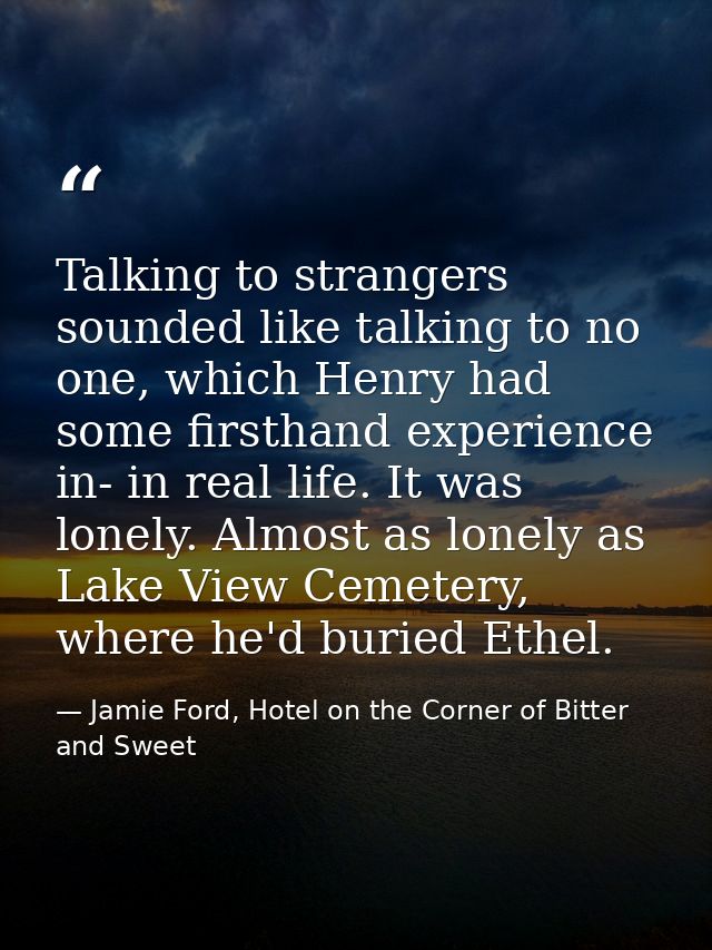 Talking to strangers sounded like talking to no one, which Henry had some firsthand experience in- in real life. It was  — Jamie Ford, Hotel on the Corner of Bitter and Sweet