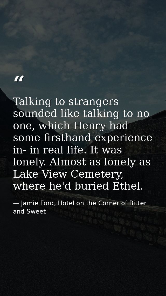 Talking to strangers sounded like talking to no one, which Henry had some firsthand experience in- in real life. It was  — Jamie Ford, Hotel on the Corner of Bitter and Sweet