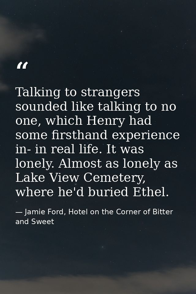Talking to strangers sounded like talking to no one, which Henry had some firsthand experience in- in real life. It was  — Jamie Ford, Hotel on the Corner of Bitter and Sweet