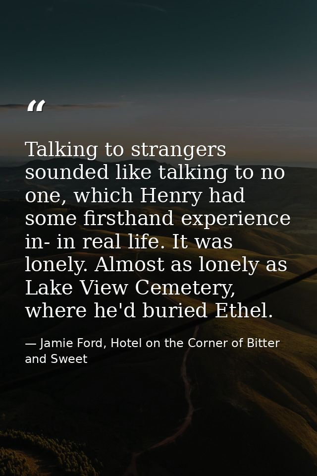 Talking to strangers sounded like talking to no one, which Henry had some firsthand experience in- in real life. It was  — Jamie Ford, Hotel on the Corner of Bitter and Sweet