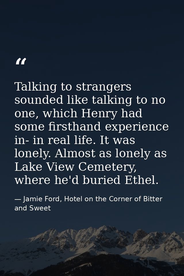 Talking to strangers sounded like talking to no one, which Henry had some firsthand experience in- in real life. It was  — Jamie Ford, Hotel on the Corner of Bitter and Sweet