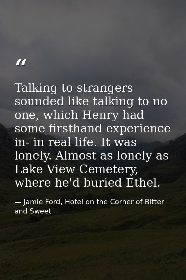 Talking to strangers sounded like talking to no one, which Henry had some firsthand experience in- in real life. It was  — Jamie Ford, Hotel on the Corner of Bitter and Sweet