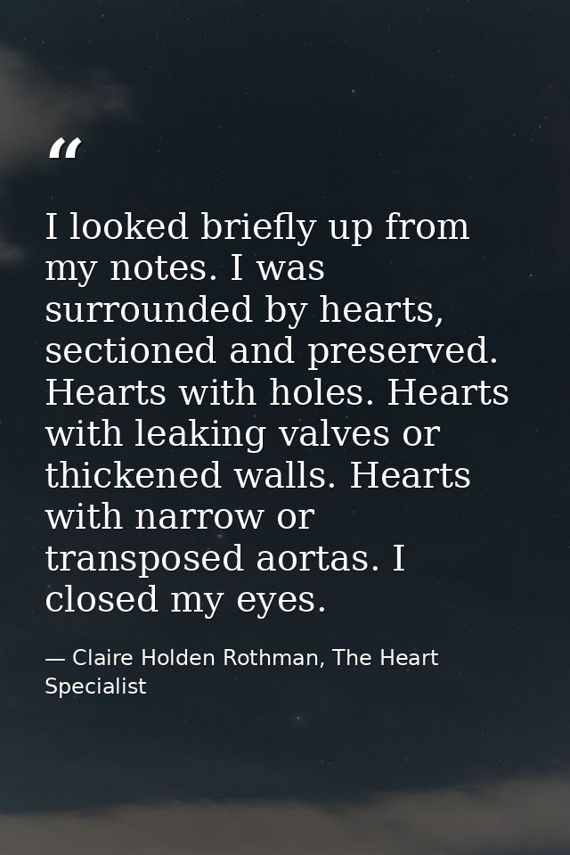 I looked briefly up from my notes. I was surrounded by hearts, sectioned and preserved. Hearts with holes. Hearts with l — Claire Holden Rothman, The Heart Specialist