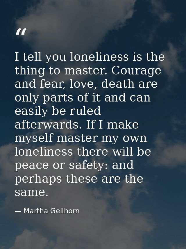 I tell you loneliness is the thing to master. Courage and fear, love, death are only parts of it and can easily be ruled — Martha Gellhorn