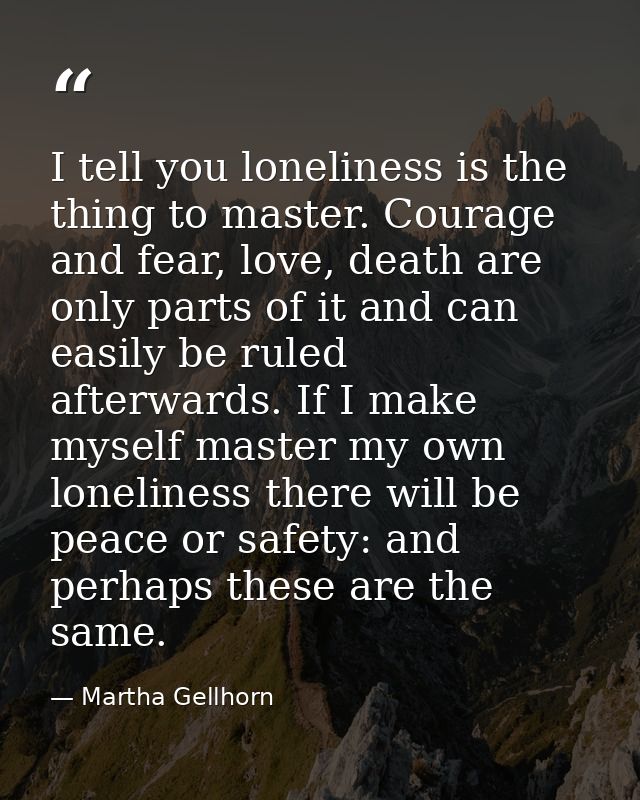 I tell you loneliness is the thing to master. Courage and fear, love, death are only parts of it and can easily be ruled — Martha Gellhorn