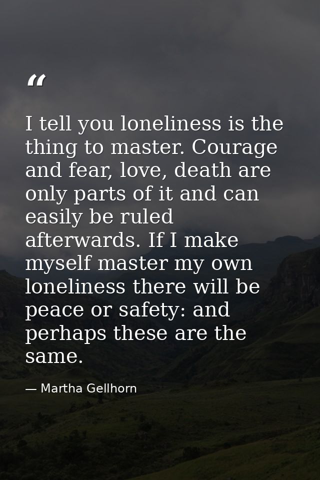 I tell you loneliness is the thing to master. Courage and fear, love, death are only parts of it and can easily be ruled — Martha Gellhorn