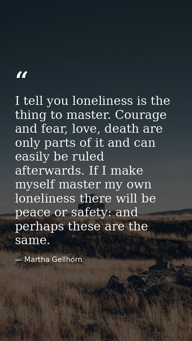 I tell you loneliness is the thing to master. Courage and fear, love, death are only parts of it and can easily be ruled — Martha Gellhorn