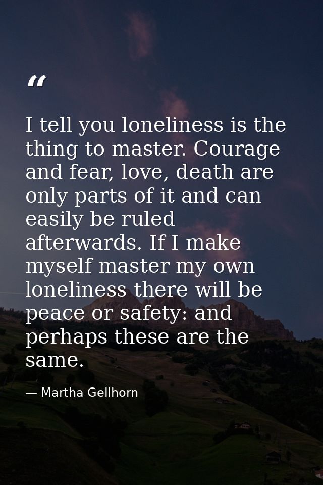 I tell you loneliness is the thing to master. Courage and fear, love, death are only parts of it and can easily be ruled — Martha Gellhorn
