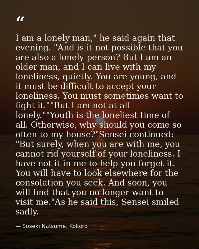 I am a lonely man," he said again that evening. "And is it not possible that you are also a lonely person? But I am an o — Sōseki Natsume, Kokoro