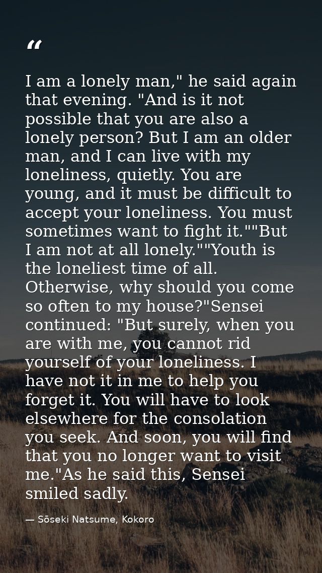 I am a lonely man," he said again that evening. "And is it not possible that you are also a lonely person? But I am an o — Sōseki Natsume, Kokoro