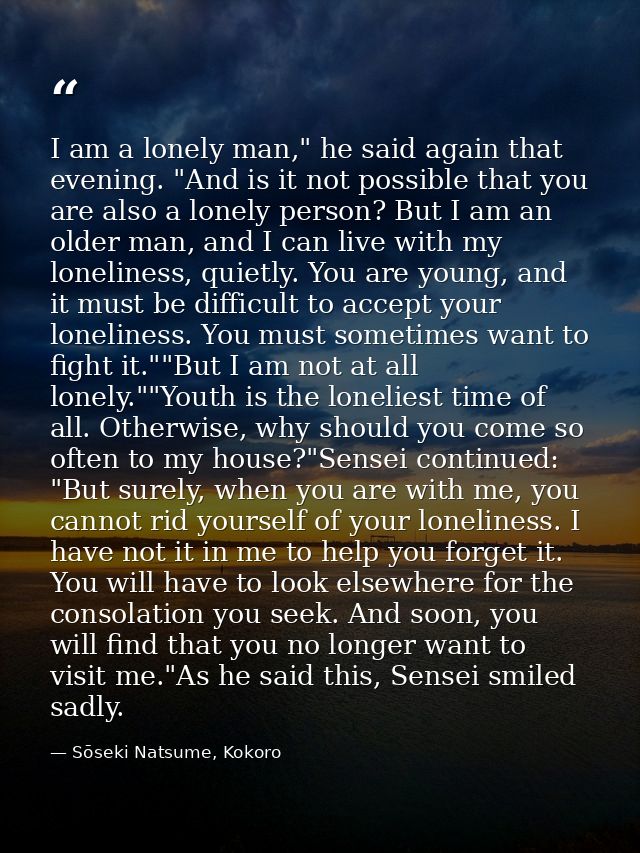 I am a lonely man," he said again that evening. "And is it not possible that you are also a lonely person? But I am an o — Sōseki Natsume, Kokoro