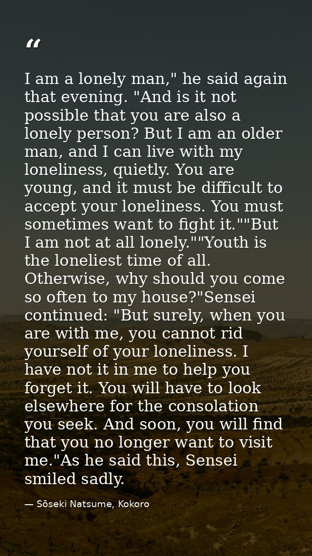 I am a lonely man," he said again that evening. "And is it not possible that you are also a lonely person? But I am an o — Sōseki Natsume, Kokoro