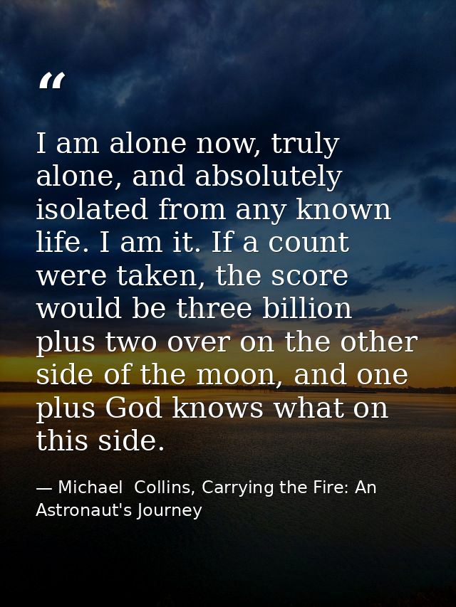 I am alone now, truly alone, and absolutely isolated from any known life. I am it. If a count were taken, the score woul — Michael  Collins, Carrying the Fire: An Astronaut's Journey
