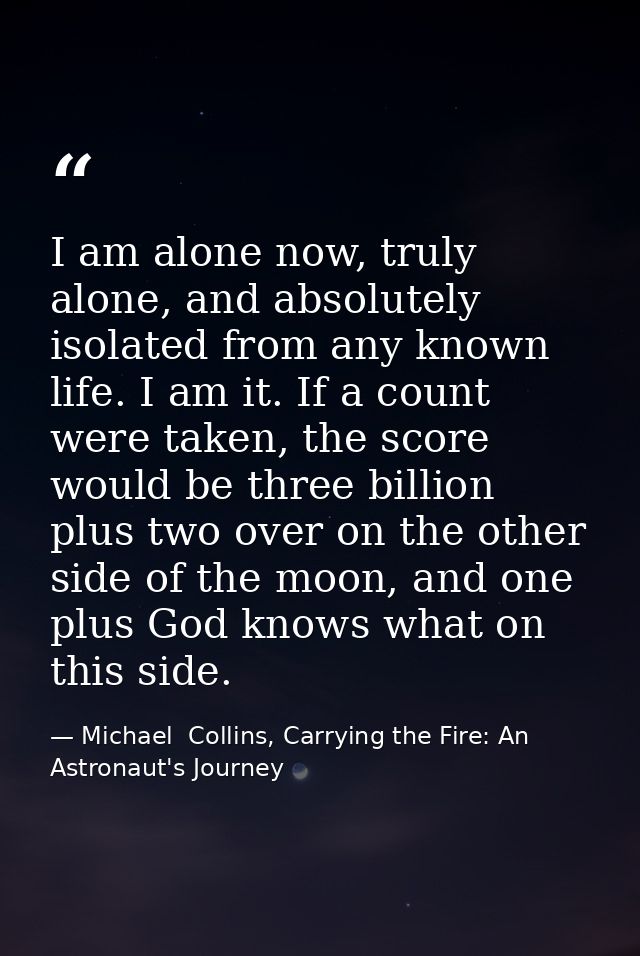 I am alone now, truly alone, and absolutely isolated from any known life. I am it. If a count were taken, the score woul — Michael  Collins, Carrying the Fire: An Astronaut's Journey