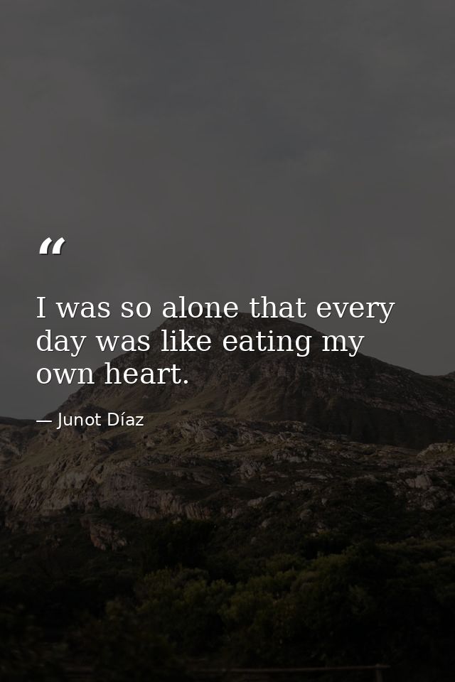 I was so alone that every day was like eating my own heart. — Junot Díaz