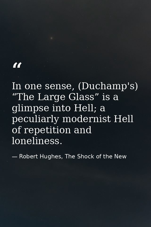 In one sense, (Duchamp's) “The Large Glass” is a glimpse into Hell; a peculiarly modernist Hell of repetition and loneli — Robert Hughes, The Shock of the New