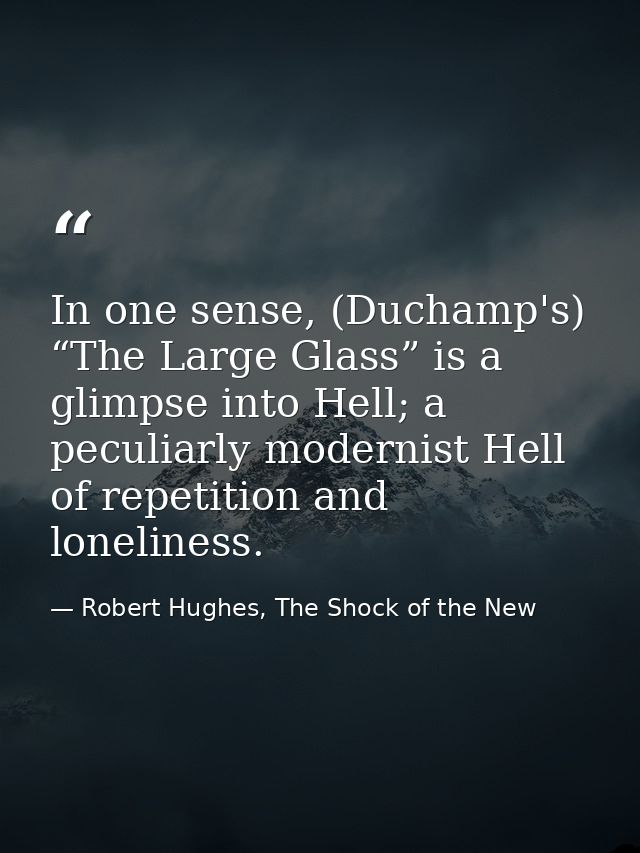 In one sense, (Duchamp's) “The Large Glass” is a glimpse into Hell; a peculiarly modernist Hell of repetition and loneli — Robert Hughes, The Shock of the New