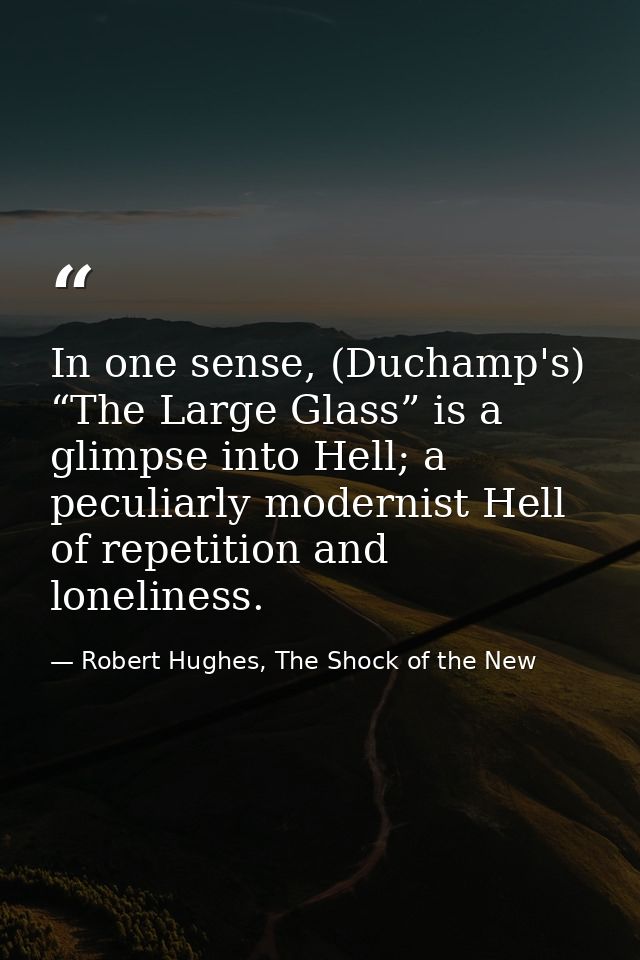 In one sense, (Duchamp's) “The Large Glass” is a glimpse into Hell; a peculiarly modernist Hell of repetition and loneli — Robert Hughes, The Shock of the New