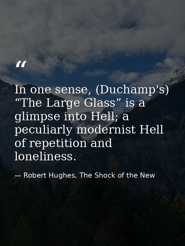 In one sense, (Duchamp's) “The Large Glass” is a glimpse into Hell; a peculiarly modernist Hell of repetition and loneli — Robert Hughes, The Shock of the New