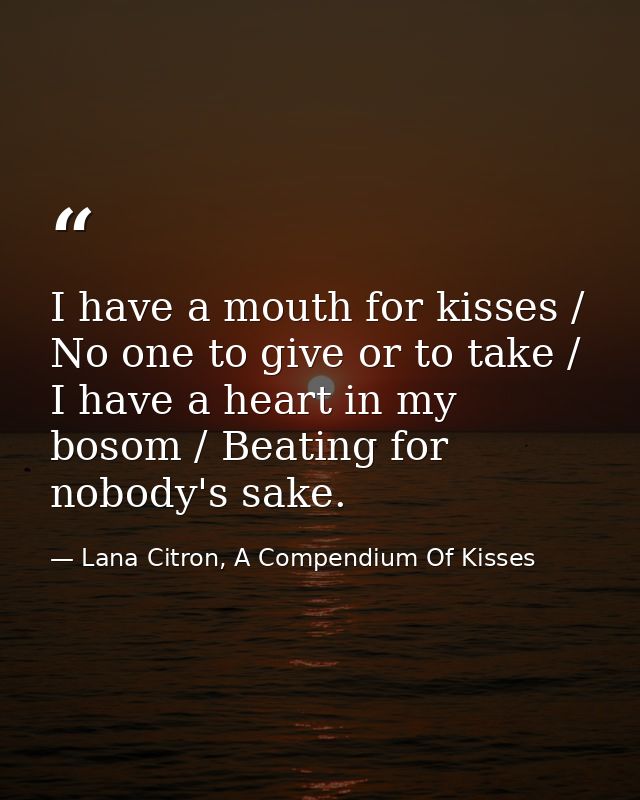 I have a mouth for kisses / No one to give or to take / I have a heart in my bosom / Beating for nobody's sake. — Lana Citron, A Compendium Of Kisses