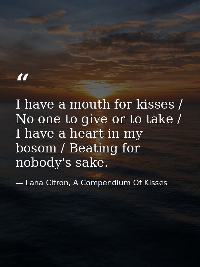 I have a mouth for kisses / No one to give or to take / I have a heart in my bosom / Beating for nobody's sake. — Lana Citron, A Compendium Of Kisses