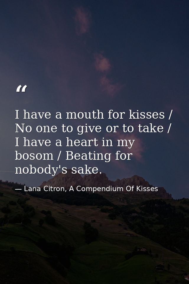 I have a mouth for kisses / No one to give or to take / I have a heart in my bosom / Beating for nobody's sake. — Lana Citron, A Compendium Of Kisses